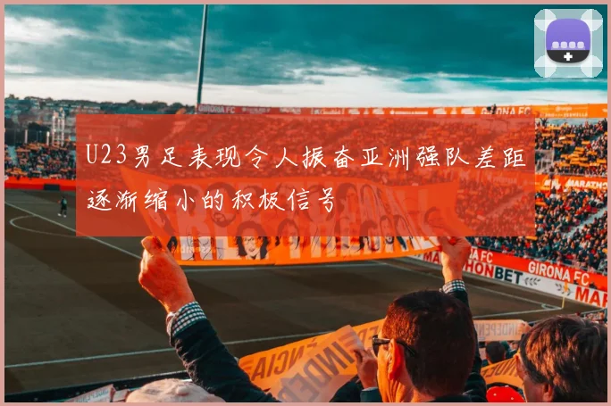 U23男足表现令人振奋亚洲强队差距逐渐缩小的积极信号