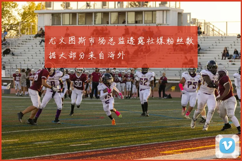 尤文图斯市场总监透露社媒粉丝数据大部分来自海外