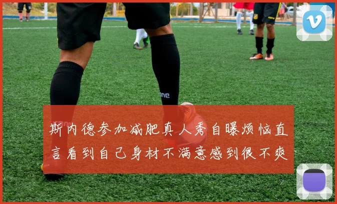 斯内德参加减肥真人秀自曝烦恼直言看到自己身材不满意感到很不爽