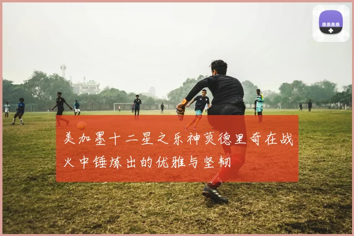 美加墨十二星之乐神莫德里奇在战火中锤炼出的优雅与坚韧