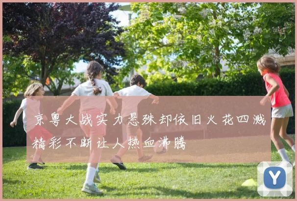京粤大战实力悬殊却依旧火花四溅精彩不断让人热血沸腾
