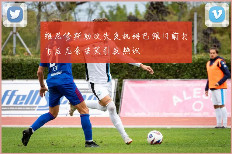 维尼修斯助攻失良机姆巴佩门前打飞后无奈苦笑引发热议