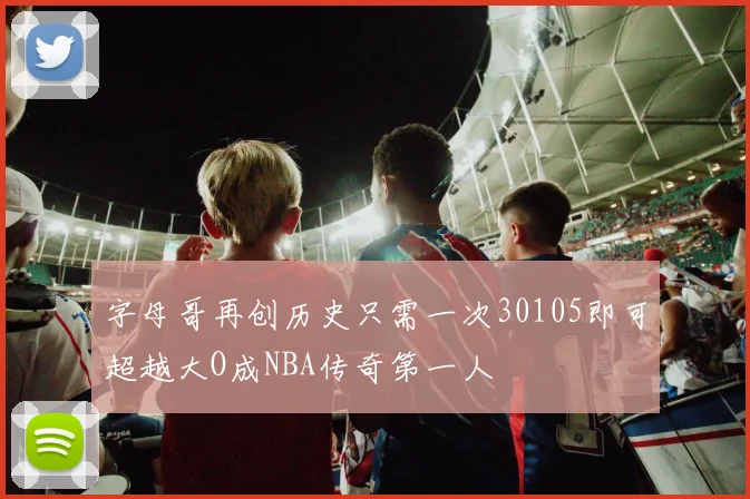 字母哥再创历史只需一次30105即可超越大O成NBA传奇第一人