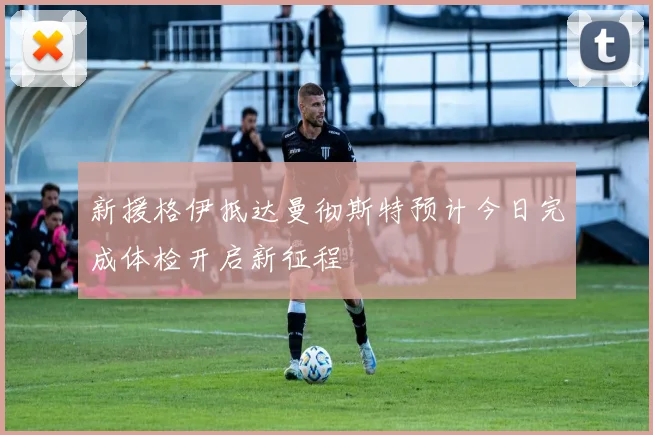 新援格伊抵达曼彻斯特预计今日完成体检开启新征程