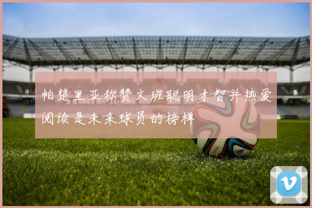 帕楚里亚称赞文班聪明才智并热爱阅读是未来球员的榜样