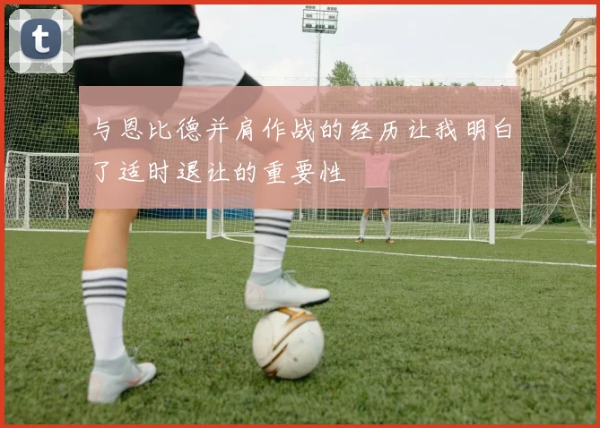 与恩比德并肩作战的经历让我明白了适时退让的重要性