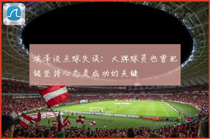 埃泽谈点球失误：大牌球员也曾犯错坚持心态是成功的关键