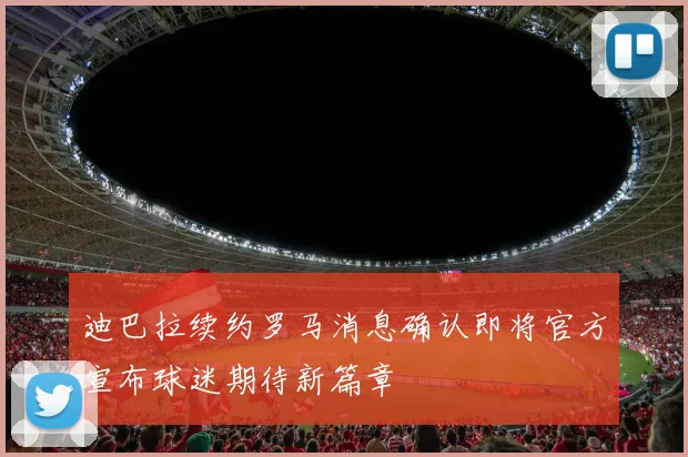 迪巴拉续约罗马消息确认即将官方宣布球迷期待新篇章