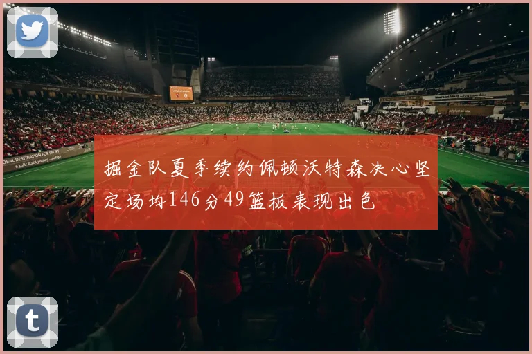 掘金队夏季续约佩顿沃特森决心坚定场均146分49篮板表现出色