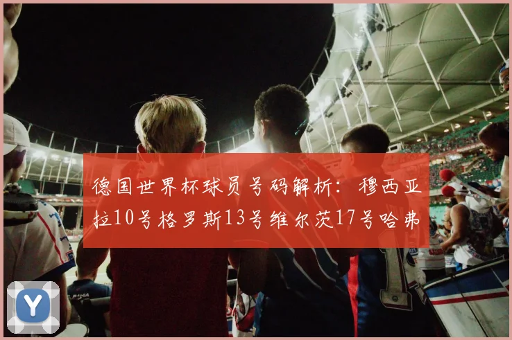 德国世界杯球员号码解析：穆西亚拉10号格罗斯13号维尔茨17号哈弗茨7号的背后故事