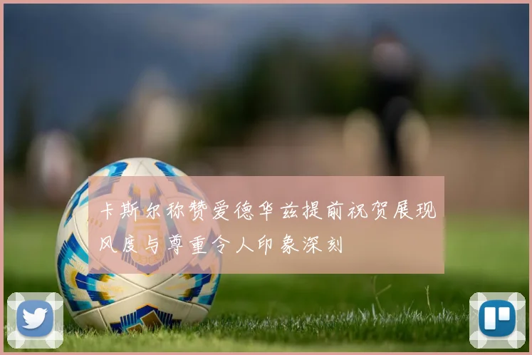 卡斯尔称赞爱德华兹提前祝贺展现风度与尊重令人印象深刻