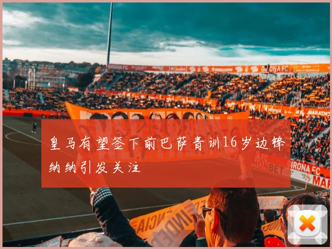 皇马有望签下前巴萨青训16岁边锋纳纳引发关注