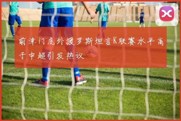 前津门虎外援罗斯坦言K联赛水平高于中超引发热议