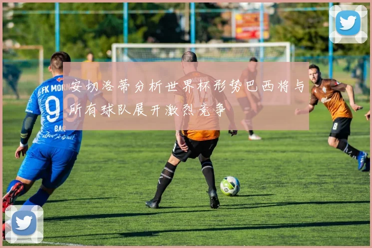 安切洛蒂分析世界杯形势巴西将与所有球队展开激烈竞争
