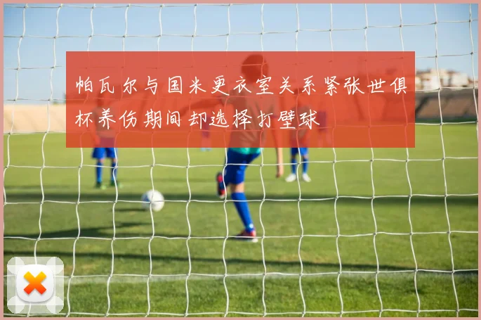 帕瓦尔与国米更衣室关系紧张世俱杯养伤期间却选择打壁球