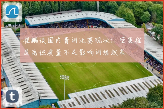 崔鹏谈国内青训比赛现状：密集程度高但质量不足影响训练效果