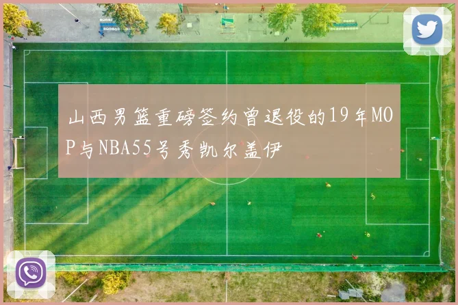 山西男篮重磅签约曾退役的19年MOP与NBA55号秀凯尔盖伊