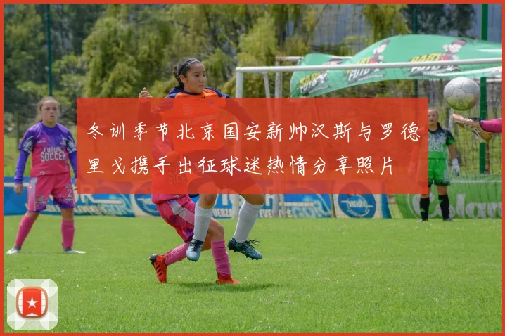 冬训季节北京国安新帅汉斯与罗德里戈携手出征球迷热情分享照片