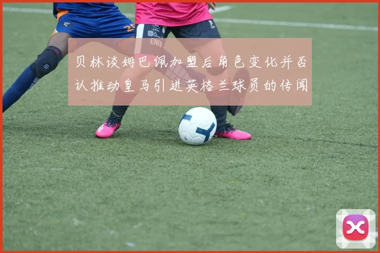 贝林谈姆巴佩加盟后角色变化并否认推动皇马引进英格兰球员的传闻